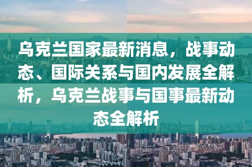 烏克蘭國家最新消息，戰事動態、國際關系與國內發展全解析，烏克蘭戰事與國事最新動態全解析