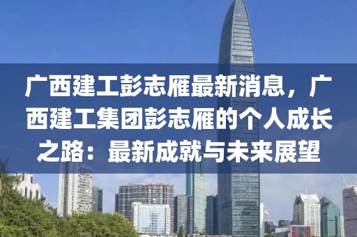 廣西建工彭志雁最新消息，廣西建工集團彭志雁的個人成長之路：最新成就與未來展望