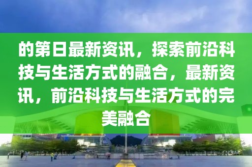 的第日最新資訊，探索前沿科技與生活方式的融合，最新資訊，前沿科技與生活方式的完美融合