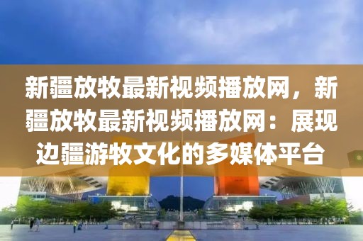 新疆放牧最新視頻播放網，新疆放牧最新視頻播放網：展現邊疆游牧文化的多媒體平臺