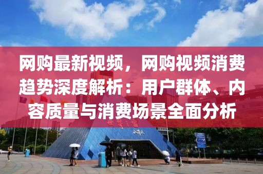 網購最新視頻，網購視頻消費趨勢深度解析：用戶群體、內容質量與消費場景全面分析