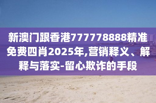 新澳門跟香港777778888精準(zhǔn)免費四肖2025年,營銷釋義、解釋與落實-留心欺詐的手段