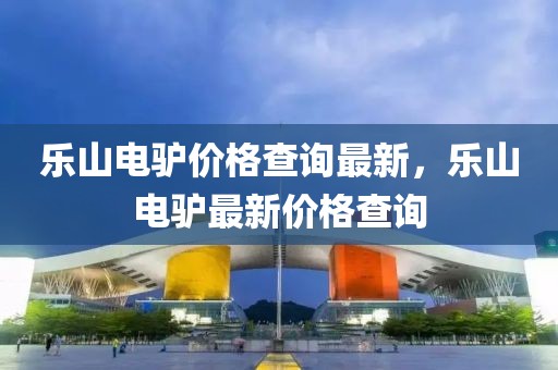 樂山電驢價格查詢最新，樂山電驢最新價格查詢