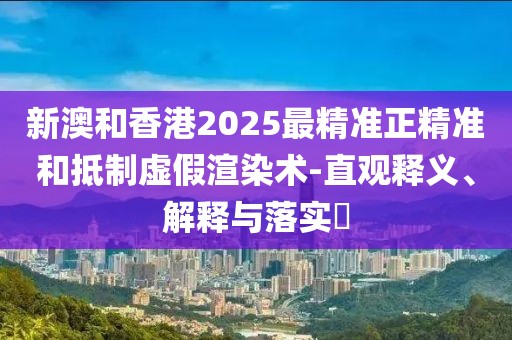 新澳和香港2025最精準正精準和抵制虛假渲染術-直觀釋義、解釋與落實?
