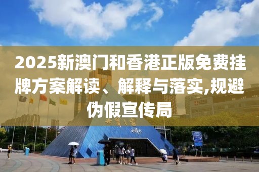 2025新澳門和香港正版免費掛牌方案解讀、解釋與落實,規避偽假宣傳局