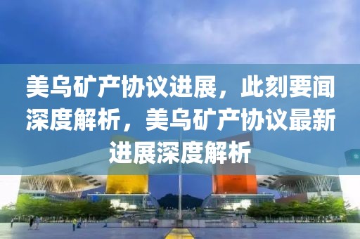美烏礦產協議進展，此刻要聞深度解析，美烏礦產協議最新進展深度解析
