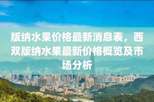 版納水果價格最新消息表，西雙版納水果最新價格概覽及市場分析