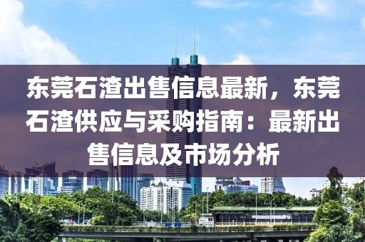 東莞石渣出售信息最新，東莞石渣供應與采購指南：最新出售信息及市場分析