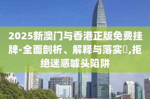 2025新澳門與香港正版免費掛牌-全面剖析、解釋與落實?,拒絕迷惑噱頭陷阱
