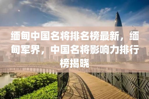 緬甸中國名將排名榜最新，緬甸軍界，中國名將影響力排行榜揭曉