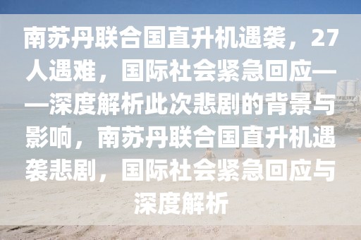 南蘇丹聯合國直升機遇襲，27人遇難，國際社會緊急回應——深度解析此次悲劇的背景與影響，南蘇丹聯合國直升機遇襲悲劇，國際社會緊急回應與深度解析