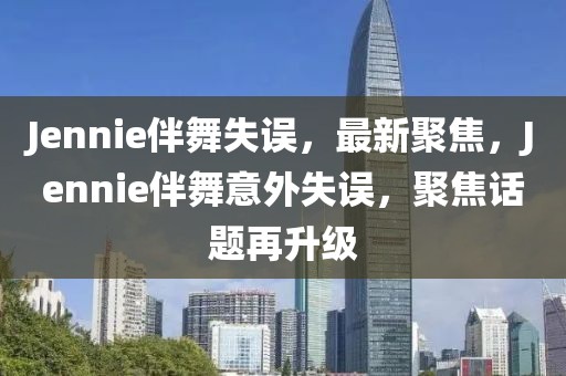 Jennie伴舞失誤，最新聚焦，Jennie伴舞意外失誤，聚焦話題再升級