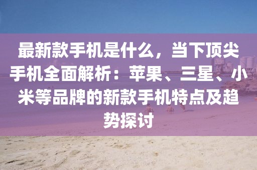 最新款手機是什么，當下頂尖手機全面解析：蘋果、三星、小米等品牌的新款手機特點及趨勢探討