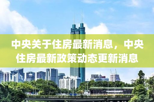中央關于住房最新消息，中央住房最新政策動態更新消息