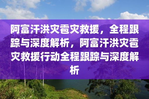 阿富汗洪災雹災救援，全程跟蹤與深度解析，阿富汗洪災雹災救援行動全程跟蹤與深度解析
