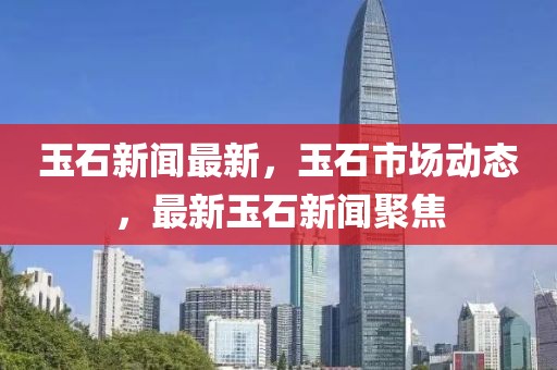 玉石新聞最新，玉石市場(chǎng)動(dòng)態(tài)，最新玉石新聞聚焦