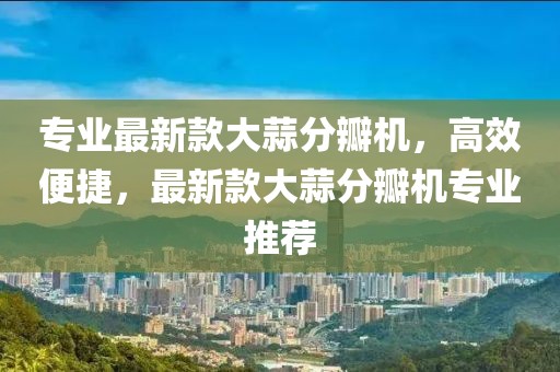 專業最新款大蒜分瓣機，高效便捷，最新款大蒜分瓣機專業推薦