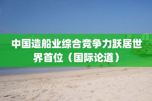 中國造船業(yè)綜合競爭力躍居世界首位（國際論道）