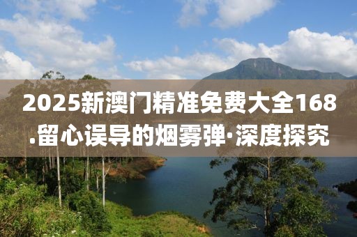 2025新澳門精準免費大全168.留心誤導的煙霧彈·深度探究