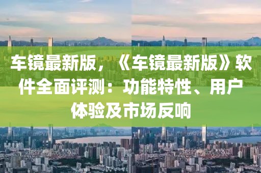 車鏡最新版，《車鏡最新版》軟件全面評(píng)測(cè)：功能特性、用戶體驗(yàn)及市場(chǎng)反響