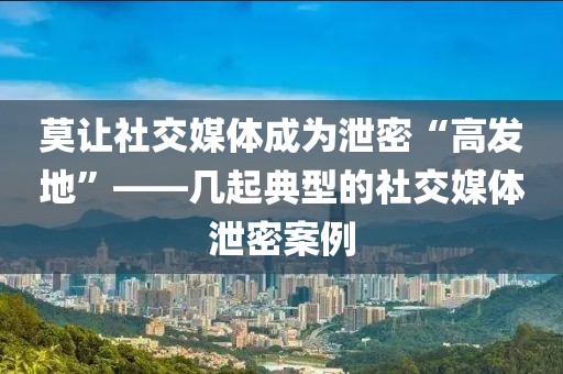 莫讓社交媒體成為泄密“高發地”——幾起典型的社交媒體泄密案例