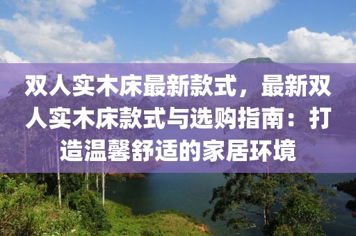 雙人實(shí)木床最新款式，最新雙人實(shí)木床款式與選購指南：打造溫馨舒適的家居環(huán)境