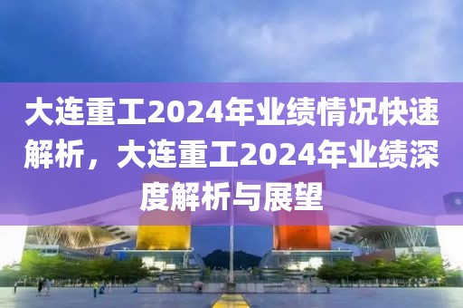 大連重工2024年業績情況快速解析，大連重工2024年業績深度解析與展望