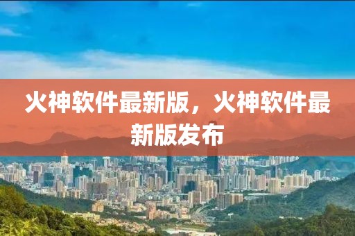 火神軟件最新版，火神軟件最新版發(fā)布