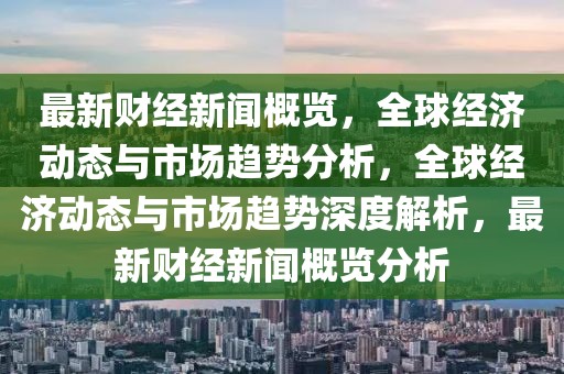 最新財經新聞概覽，全球經濟動態與市場趨勢分析，全球經濟動態與市場趨勢深度解析，最新財經新聞概覽分析