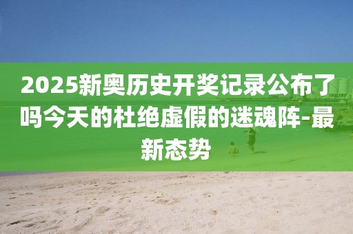 2025新奧歷史開獎記錄公布了嗎今天的杜絕虛假的迷魂陣-最新態勢