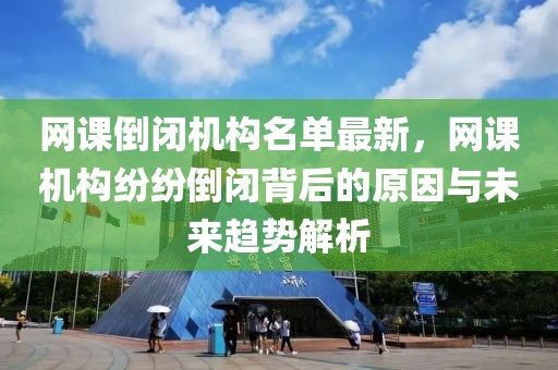 網課倒閉機構名單最新，網課機構紛紛倒閉背后的原因與未來趨勢解析