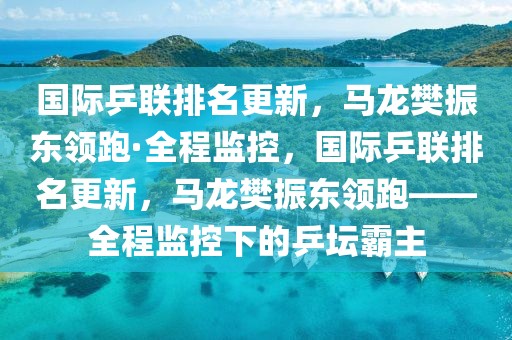 國際乒聯排名更新，馬龍樊振東領跑·全程監控，國際乒聯排名更新，馬龍樊振東領跑——全程監控下的乒壇霸主
