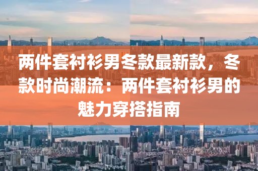 兩件套襯衫男冬款最新款，冬款時(shí)尚潮流：兩件套襯衫男的魅力穿搭指南