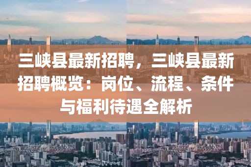 三峽縣最新招聘，三峽縣最新招聘概覽：崗位、流程、條件與福利待遇全解析
