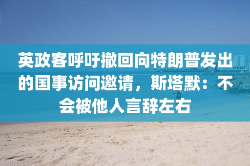 英政客呼吁撤回向特朗普發出的國事訪問邀請，斯塔默：不會被他人言辭左右