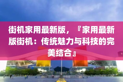 街機家用最新版，『家用最新版街機：傳統魅力與科技的完美結合』