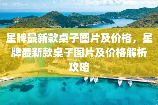 星牌最新款桌子圖片及價格，星牌最新款桌子圖片及價格解析攻略