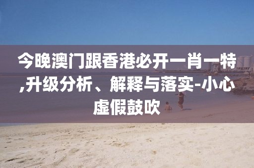今晚澳門跟香港必開一肖一特,升級分析、解釋與落實-小心虛假鼓吹
