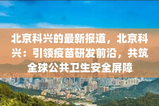 北京科興的最新報道，北京科興：引領疫苗研發前沿，共筑全球公共衛生安全屏障