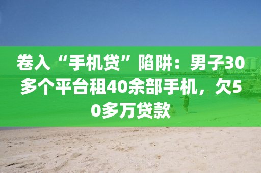 卷入“手機貸”陷阱：男子30多個平臺租40余部手機，欠50多萬貸款