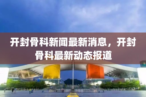 開封骨科新聞最新消息，開封骨科最新動態報道