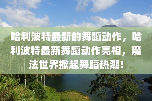 哈利波特最新的舞蹈動作，哈利波特最新舞蹈動作亮相，魔法世界掀起舞蹈熱潮！