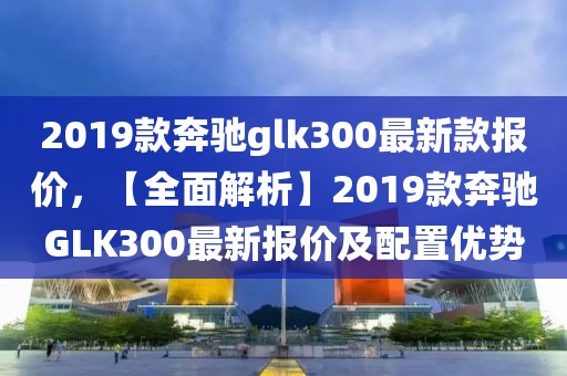 2019款奔馳glk300最新款報價，【全面解析】2019款奔馳GLK300最新報價及配置優勢