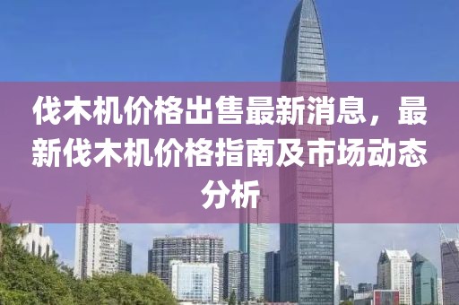伐木機價格出售最新消息，最新伐木機價格指南及市場動態分析