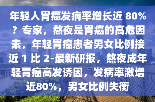 年輕人胃癌發病率增長近 80%？專家，熬夜是胃癌的高危因素，年輕胃癌患者男女比例接近 1 比 2-最新研報，熬夜成年輕胃癌高發誘因，發病率激增近80%，男女比例失衡
