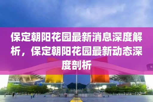 保定朝陽花園最新消息深度解析，保定朝陽花園最新動態(tài)深度剖析
