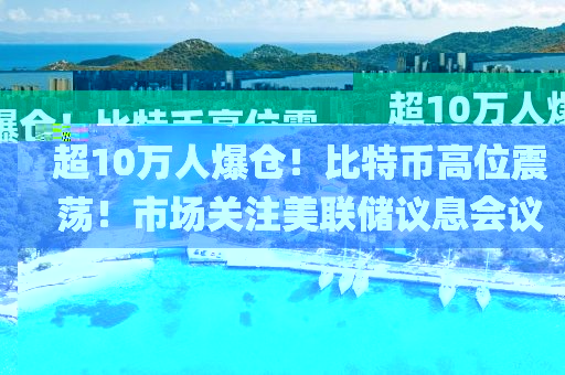超10萬人爆倉！比特幣高位震蕩！市場關注美聯儲議息會議