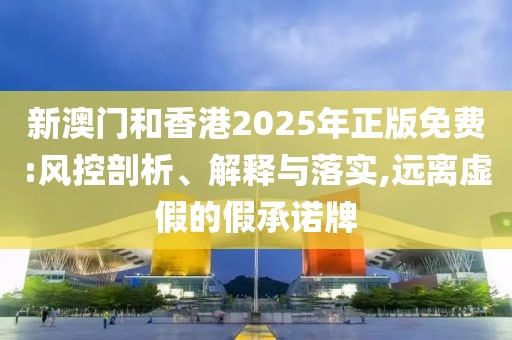 新澳門和香港2025年正版免費:風控剖析、解釋與落實,遠離虛假的假承諾牌
