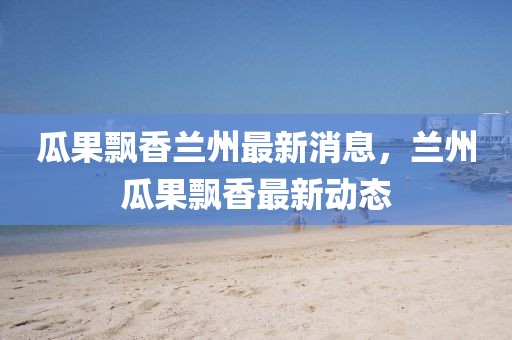 瓜果飄香蘭州最新消息，蘭州瓜果飄香最新動態