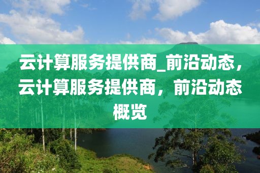 云計算服務提供商_前沿動態，云計算服務提供商，前沿動態概覽